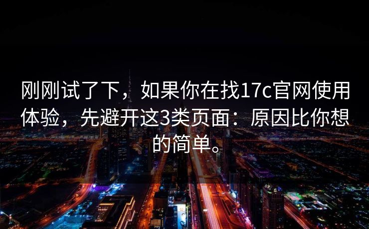 刚刚试了下，如果你在找17c官网使用体验，先避开这3类页面：原因比你想的简单。  第1张