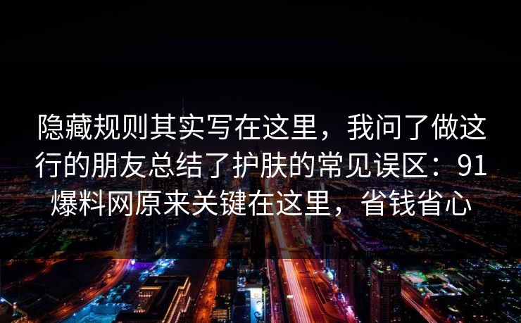 隐藏规则其实写在这里，我问了做这行的朋友总结了护肤的常见误区：91爆料网原来关键在这里，省钱省心  第1张